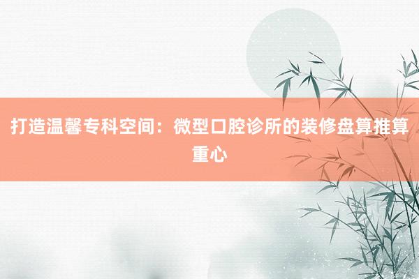 打造温馨专科空间：微型口腔诊所的装修盘算推算重心